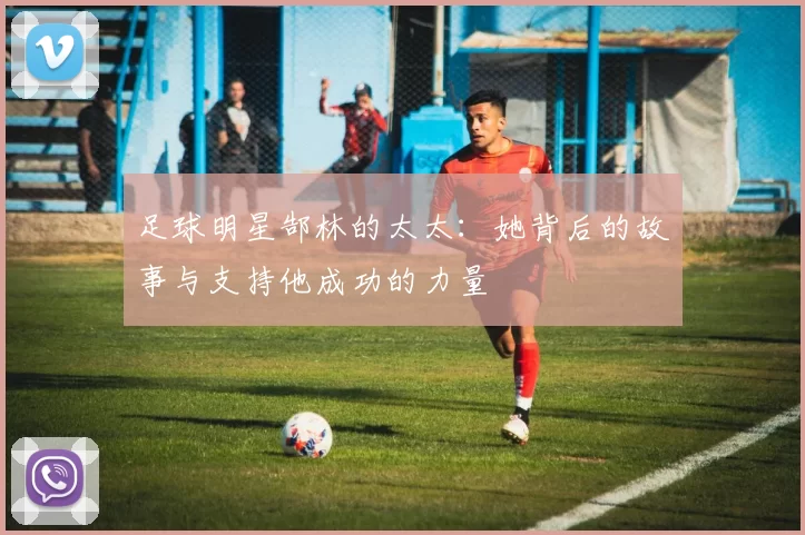 足球明星郜林的太太：她背后的故事与支持他成功的力量