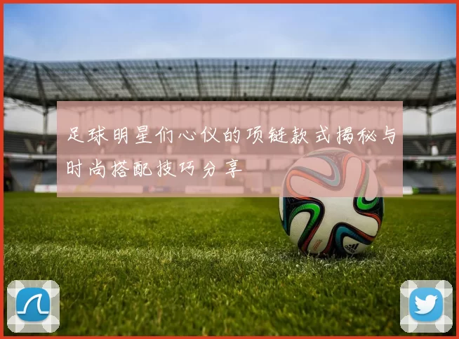 足球明星们心仪的项链款式揭秘与时尚搭配技巧分享