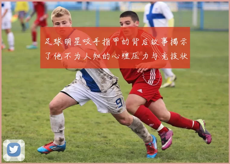 足球明星咬手指甲的背后故事揭示了他不为人知的心理压力与竞技状态