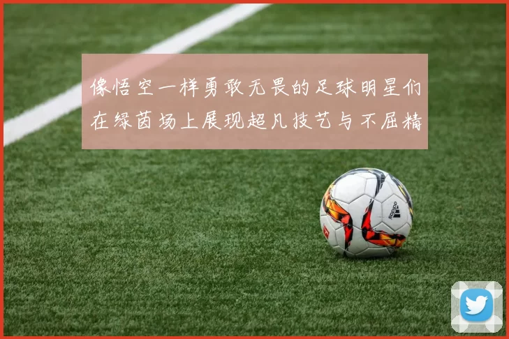 像悟空一样勇敢无畏的足球明星们在绿茵场上展现超凡技艺与不屈精神