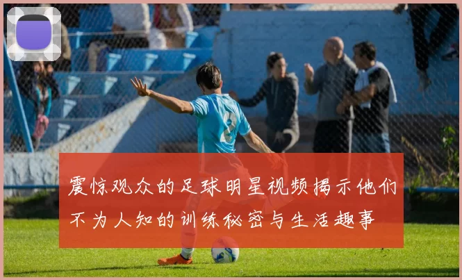 震惊观众的足球明星视频揭示他们不为人知的训练秘密与生活趣事