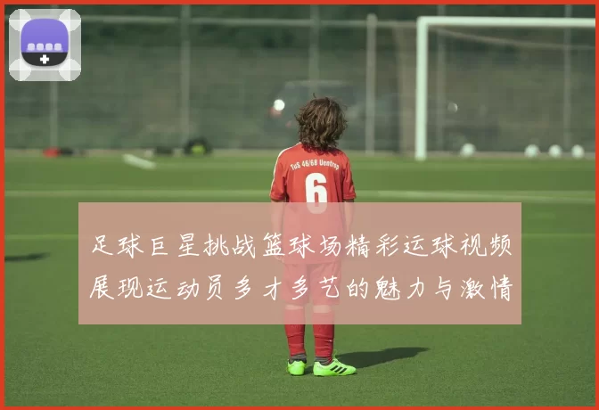 足球巨星挑战篮球场精彩运球视频展现运动员多才多艺的魅力与激情