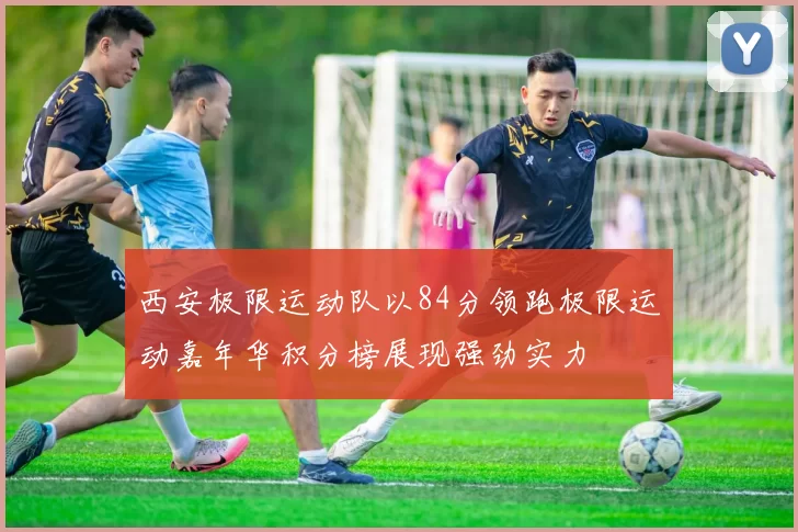 西安极限运动队以84分领跑极限运动嘉年华积分榜展现强劲实力