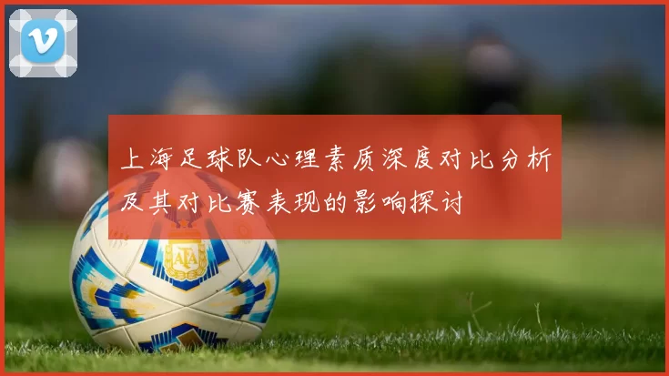 上海足球队心理素质深度对比分析及其对比赛表现的影响探讨