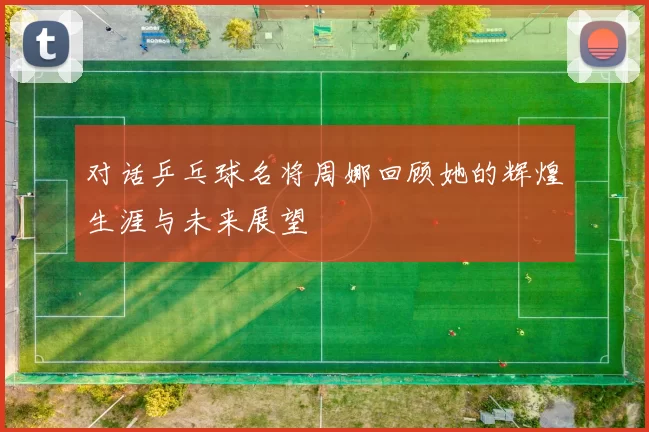 对话乒乓球名将周娜回顾她的辉煌生涯与未来展望
