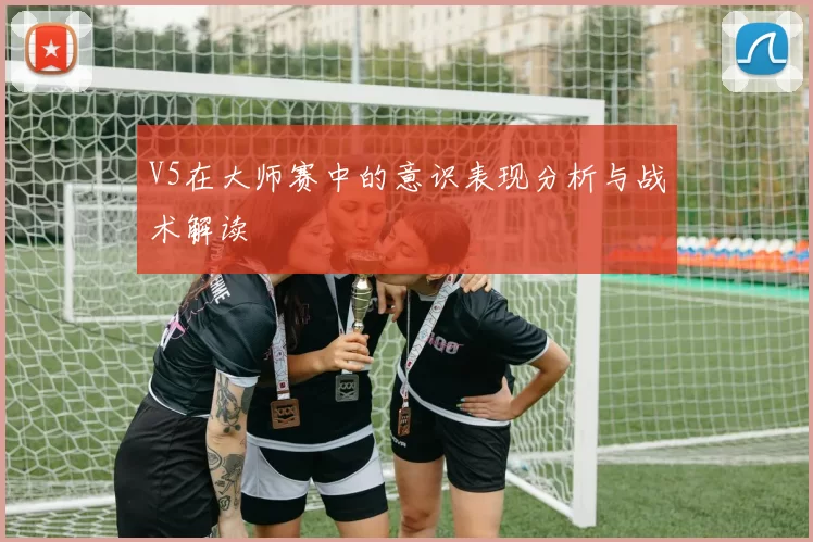 V5在大师赛中的意识表现分析与战术解读