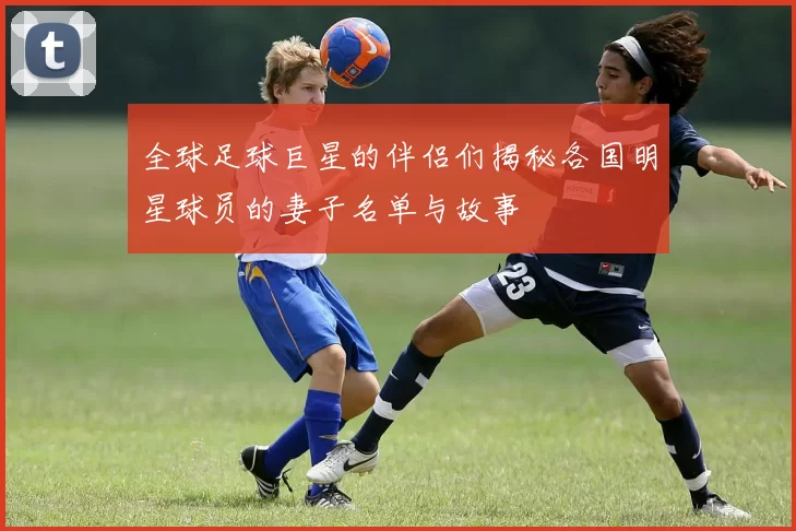 全球足球巨星的伴侣们揭秘各国明星球员的妻子名单与故事