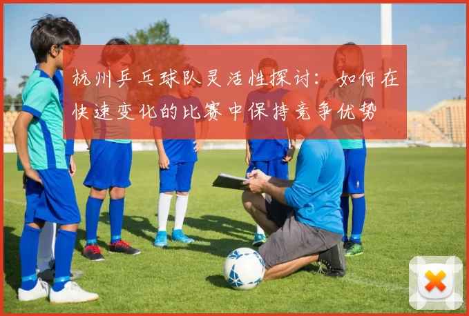 杭州乒乓球队灵活性探讨：如何在快速变化的比赛中保持竞争优势