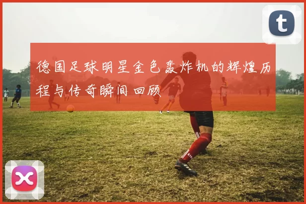 德国足球明星金色轰炸机的辉煌历程与传奇瞬间回顾