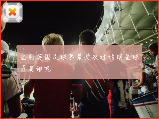 当前英国足球界最受欢迎的明星球员是谁呢