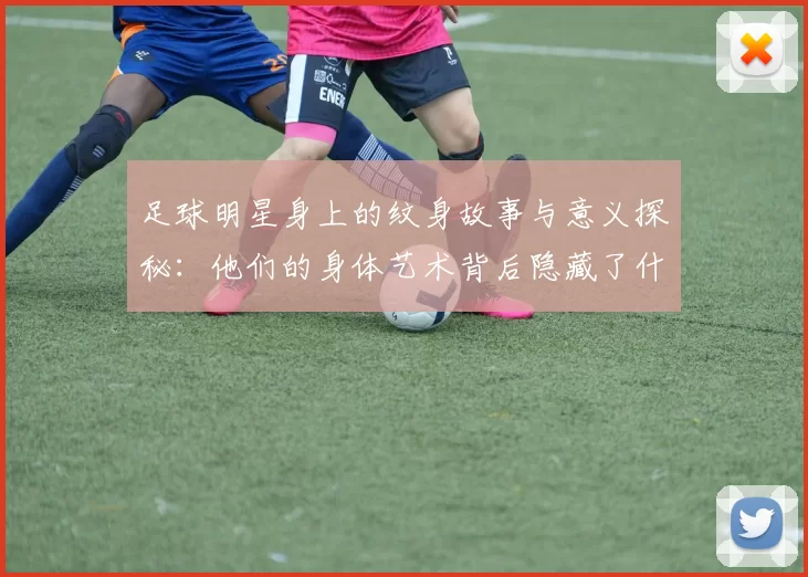 足球明星身上的纹身故事与意义探秘：他们的身体艺术背后隐藏了什么情感与经历