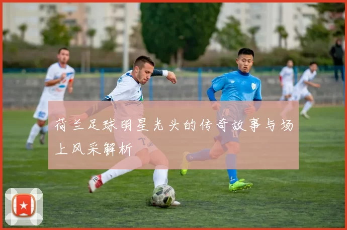 荷兰足球明星光头的传奇故事与场上风采解析