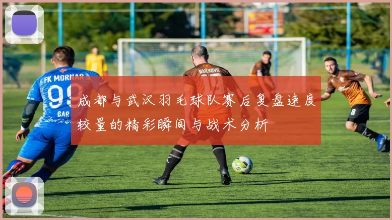 成都与武汉羽毛球队赛后复盘速度较量的精彩瞬间与战术分析