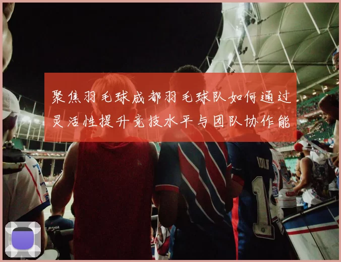 聚焦羽毛球成都羽毛球队如何通过灵活性提升竞技水平与团队协作能力