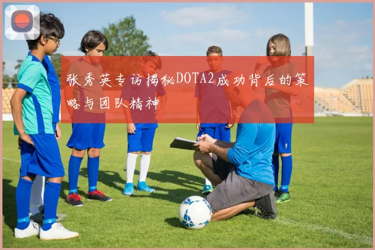 张秀英专访揭秘DOTA2成功背后的策略与团队精神