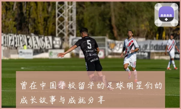 曾在中国学校留学的足球明星们的成长故事与成就分享