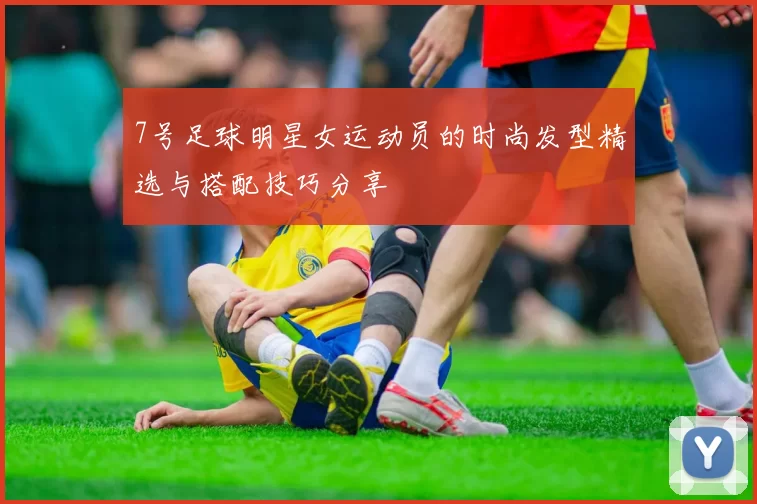 7号足球明星女运动员的时尚发型精选与搭配技巧分享