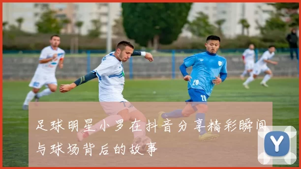 足球明星小罗在抖音分享精彩瞬间与球场背后的故事