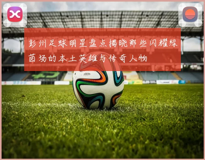 彭州足球明星盘点揭晓那些闪耀绿茵场的本土英雄与传奇人物