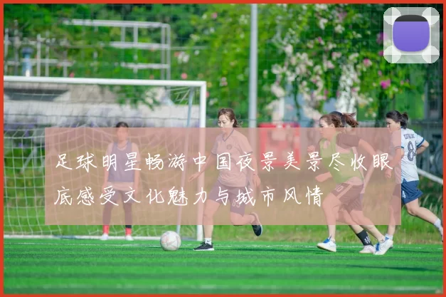 足球明星畅游中国夜景美景尽收眼底感受文化魅力与城市风情