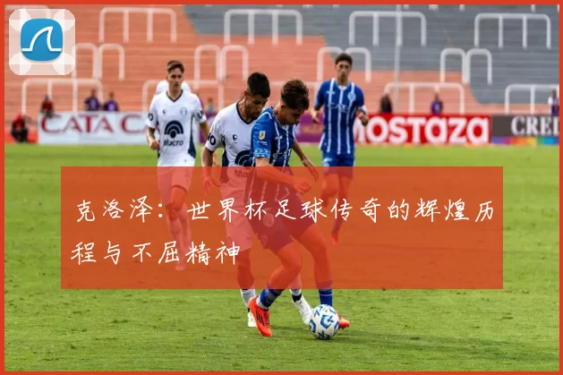 克洛泽：世界杯足球传奇的辉煌历程与不屈精神