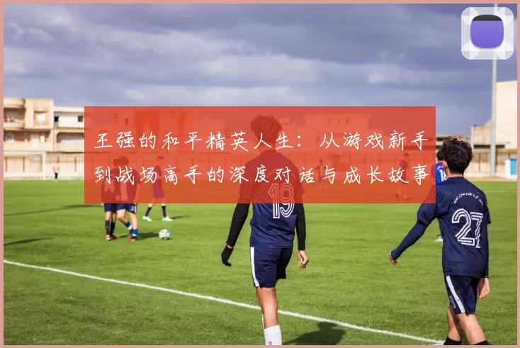 王强的和平精英人生：从游戏新手到战场高手的深度对话与成长故事