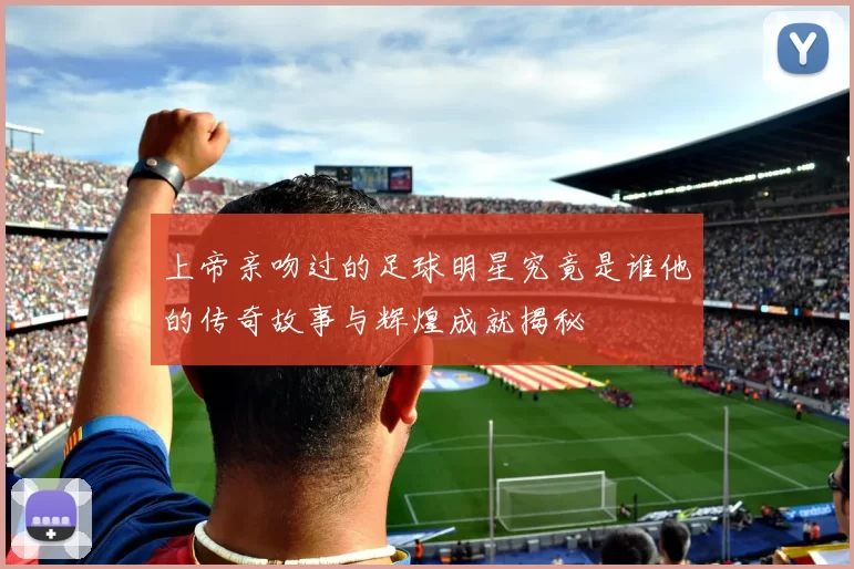 上帝亲吻过的足球明星究竟是谁他的传奇故事与辉煌成就揭秘