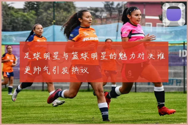 足球明星与篮球明星的魅力对决谁更帅气引发热议