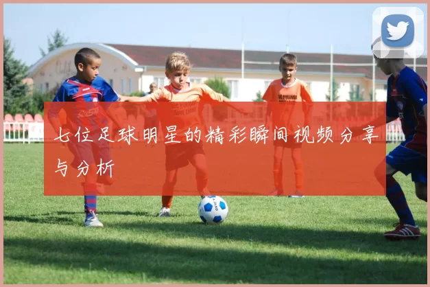 七位足球明星的精彩瞬间视频分享与分析