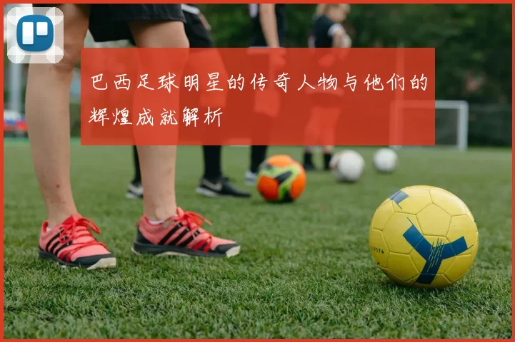 巴西足球明星的传奇人物与他们的辉煌成就解析