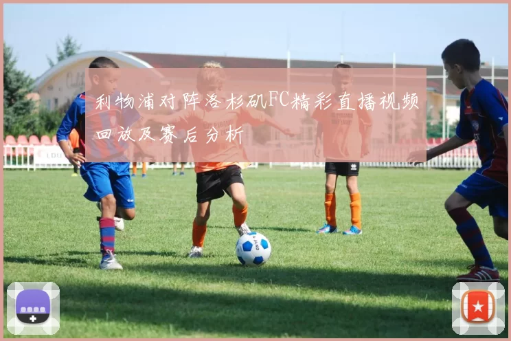 利物浦对阵洛杉矶FC精彩直播视频回放及赛后分析
