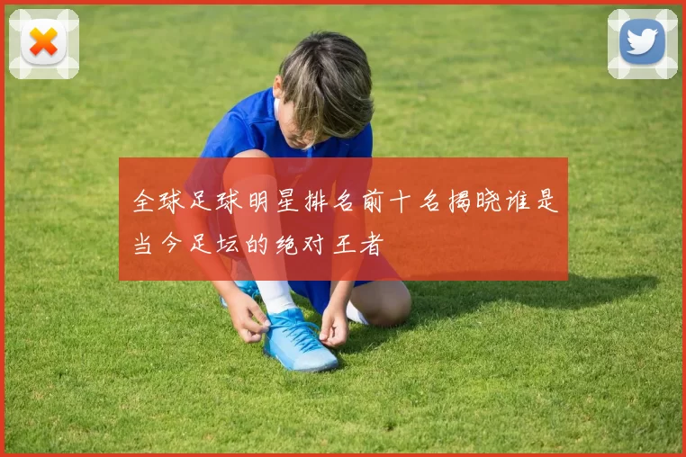 全球足球明星排名前十名揭晓谁是当今足坛的绝对王者