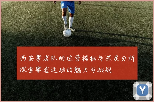 西安攀岩队的运营揭秘与深度分析探索攀岩运动的魅力与挑战