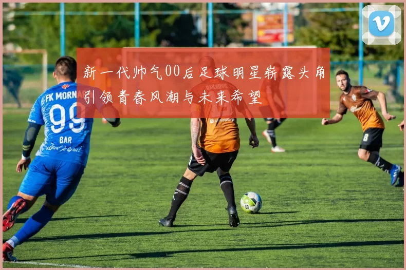 新一代帅气00后足球明星崭露头角引领青春风潮与未来希望