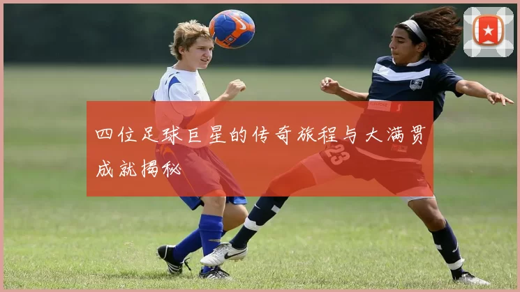 四位足球巨星的传奇旅程与大满贯成就揭秘