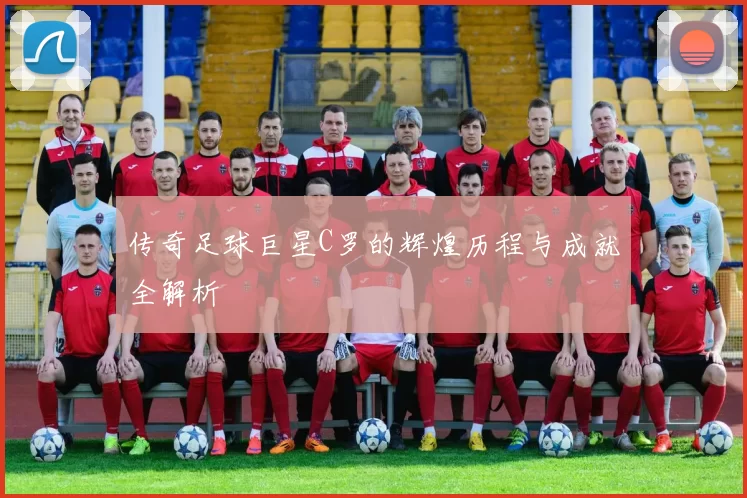 传奇足球巨星C罗的辉煌历程与成就全解析
