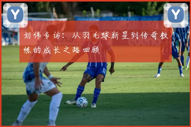 刘伟专访：从羽毛球新星到传奇教练的成长之路回顾