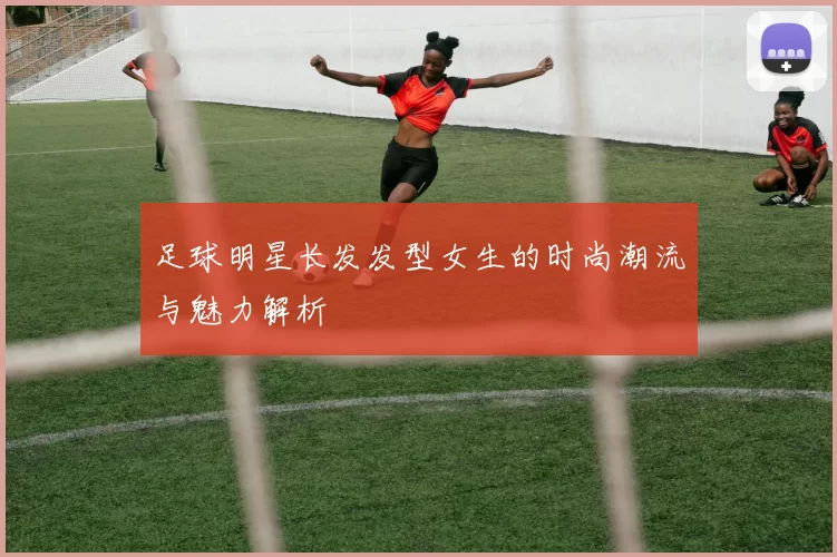 足球明星长发发型女生的时尚潮流与魅力解析