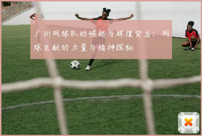 广州网球队的崛起与辉煌背后：网球巨献的力量与精神探秘