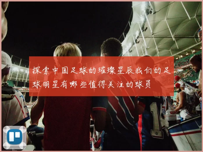 探索中国足球的璀璨星辰我们的足球明星有哪些值得关注的球员