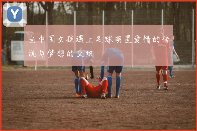 当中国女孩遇上足球明星爱情的传说与梦想的交织