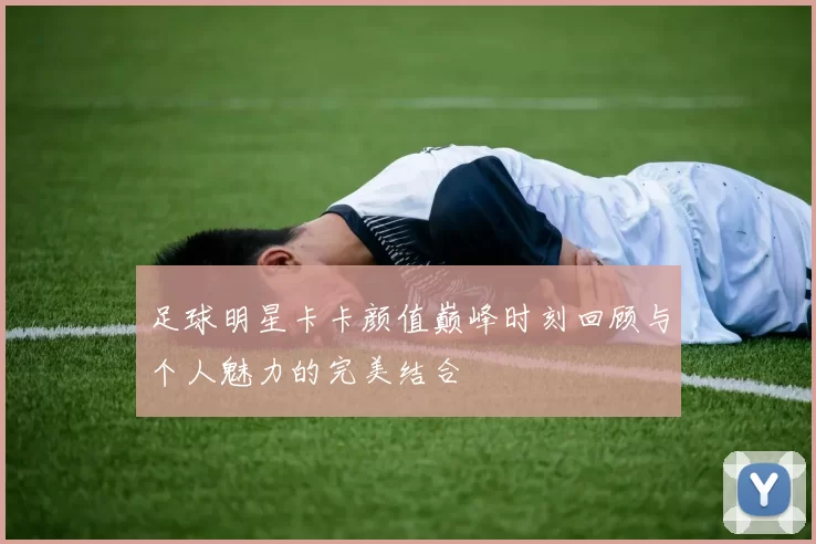 足球明星卡卡颜值巅峰时刻回顾与个人魅力的完美结合