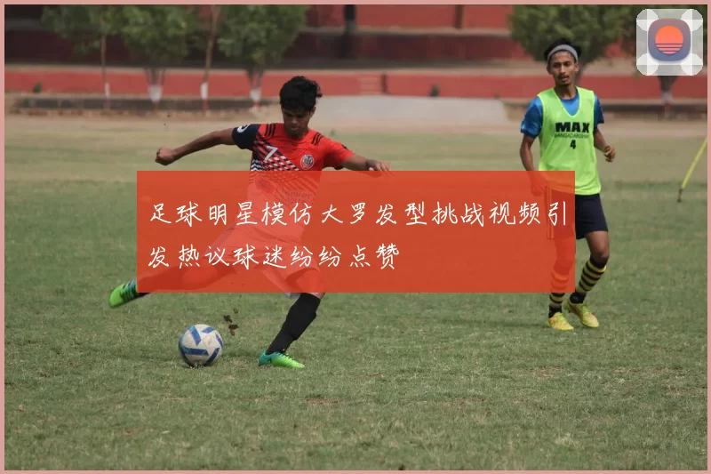 足球明星模仿大罗发型挑战视频引发热议球迷纷纷点赞