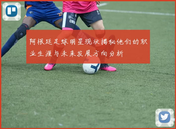 阿根廷足球明星现状揭秘他们的职业生涯与未来发展方向分析