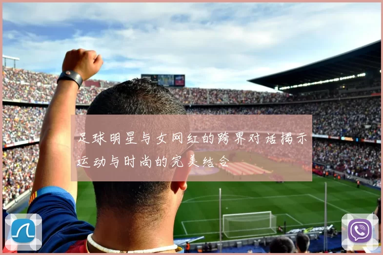 足球明星与女网红的跨界对话揭示运动与时尚的完美结合