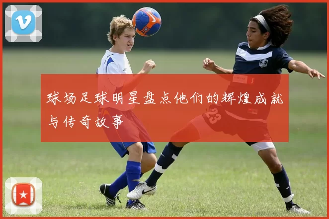 球场足球明星盘点他们的辉煌成就与传奇故事