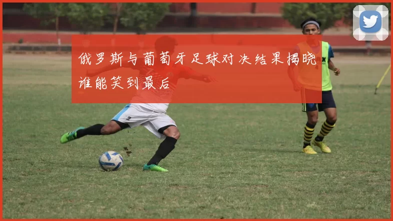 俄罗斯与葡萄牙足球对决结果揭晓谁能笑到最后