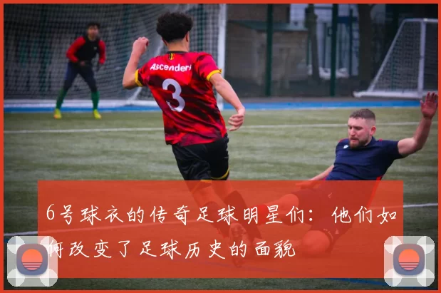 6号球衣的传奇足球明星们：他们如何改变了足球历史的面貌