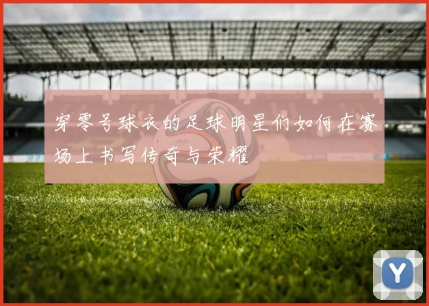 穿零号球衣的足球明星们如何在赛场上书写传奇与荣耀