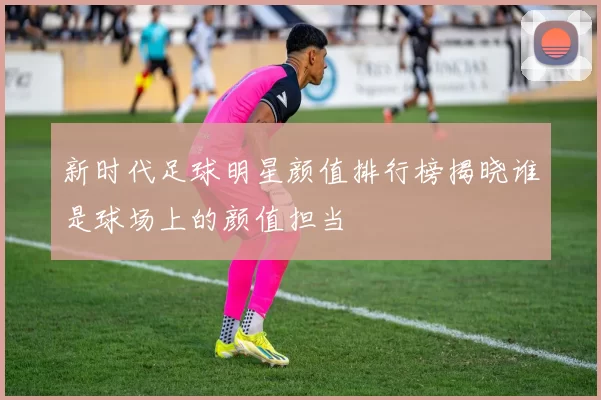 新时代足球明星颜值排行榜揭晓谁是球场上的颜值担当